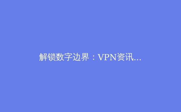 解锁数字边界：VPN资讯全解析与2024网络安全新趋势 - 3