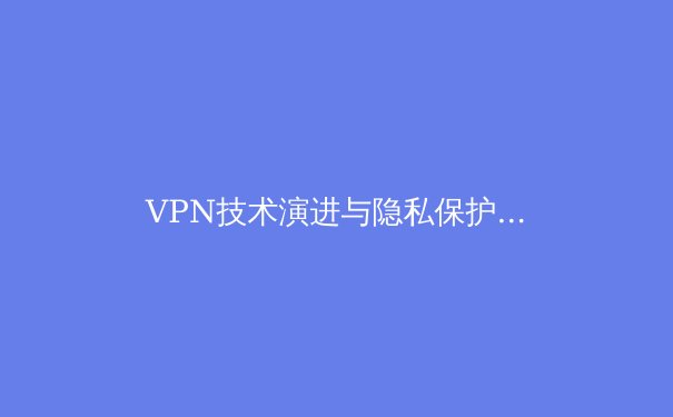 VPN技术演进与隐私保护新趋势：2024年数字安全生存指南