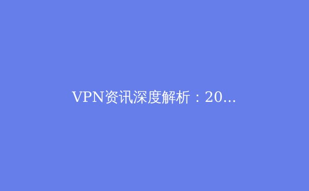 VPN资讯深度解析：2024年全球网络隐私保护与跨境连接新趋势 - 3