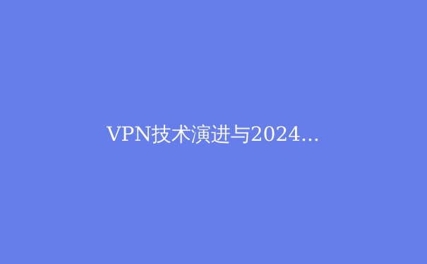 VPN技术演进与2024年全球网络隐私格局深度解析 - 4