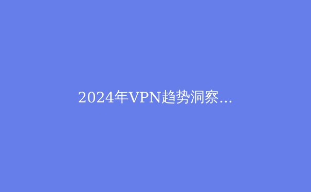 2024年VPN趋势洞察：从隐私保护到智能连接的技术革命 - 2
