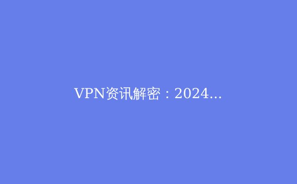 VPN资讯解密：2024年数字安全与网络自由的全方位指南 - 3