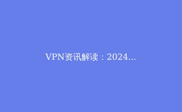 VPN资讯解读：2024年全球连接自由与网络安全新趋势 - 4
