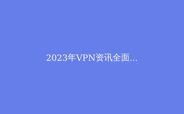 2023年VPN资讯全面解读：安全、速度与隐私的最佳实践