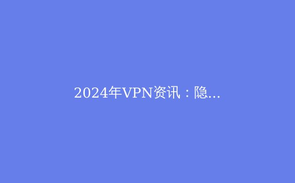 2024年VPN资讯：隐私保护新趋势与Telegram用户必备指南 - 2