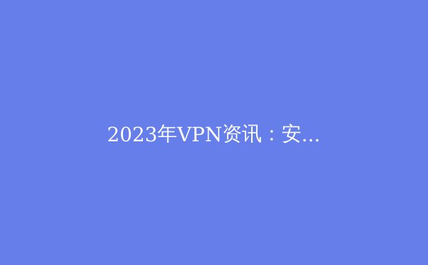 2023年VPN资讯：安全访问Telegram与海外网络的完整指南 - 3