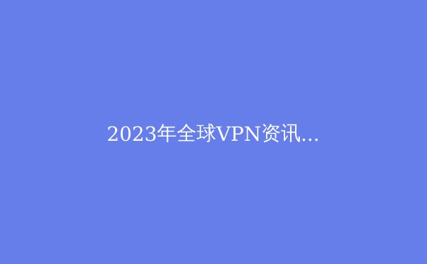 2023年全球VPN资讯全解析：隐私、安全与自由的前沿动态