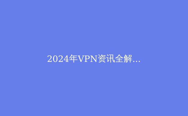 2024年VPN资讯全解析：安全上网与解锁Telegram必备指南