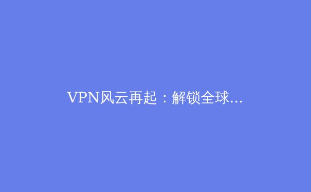 VPN风云再起：解锁全球网络与保障数字隐私的全方位指南