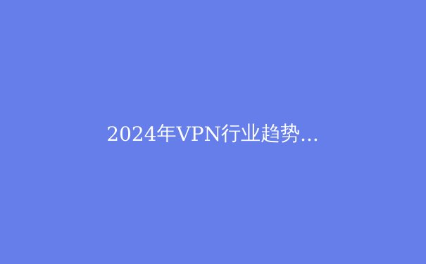 2024年VPN行业趋势解析：从安全协议到数字自由的全面进化 - 2