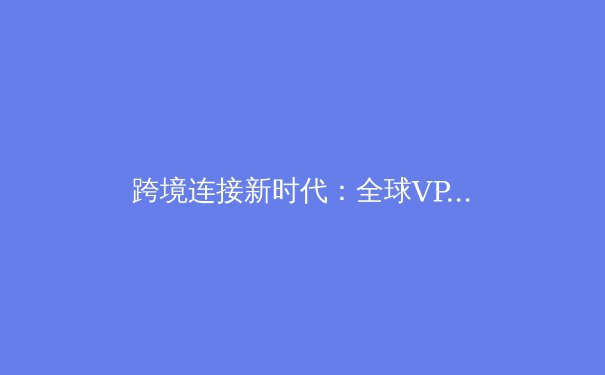跨境连接新时代：全球VPN技术趋势与安全访问深度解析 - 4