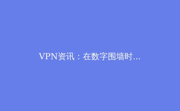 VPN资讯：在数字围墙时代，如何安全高效地获取全球信息？ - 4