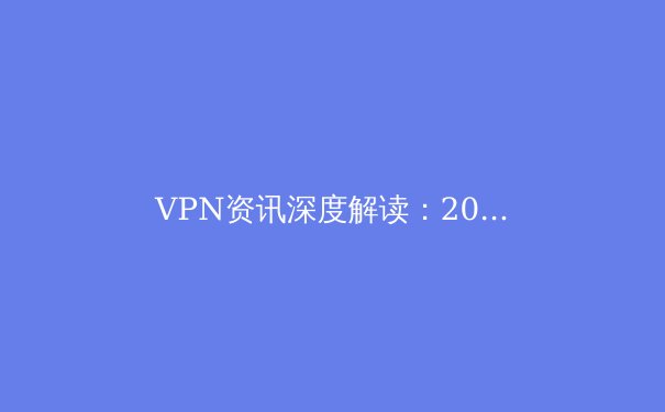 VPN资讯深度解读：2024年网络安全、跨境连接与数字自由的终极指南