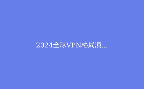 2024全球VPN格局演变：技术革新、政策博弈与隐私保护新范式 - 2