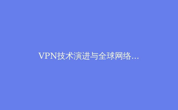 VPN技术演进与全球网络安全格局：2024年深度趋势解析