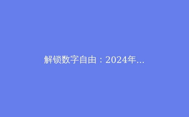解锁数字自由：2024年VPN前沿趋势与深度选择指南 - 4