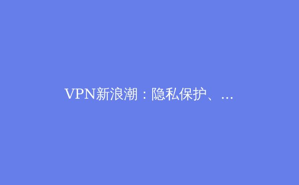 VPN新浪潮：隐私保护、解锁限制与网络安全全景解析 - 2