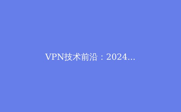 VPN技术前沿：2024年全球连接、安全与数字自由的未来趋势