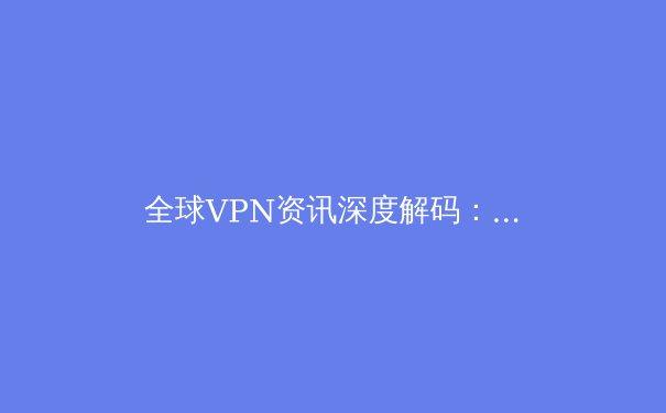 全球VPN资讯深度解码：安全连接、政策动向与技术演进全解析