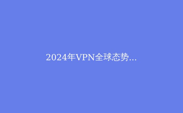 2024年VPN全球态势深度解析：技术演进、法律挑战与隐私保护新范式 - 3