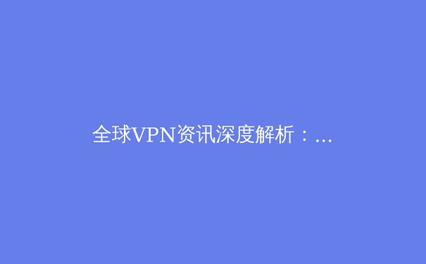 全球VPN资讯深度解析：2024年隐私保护、解锁流媒体与网络自由新趋势 - 3