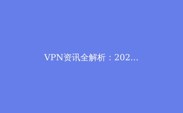 VPN资讯全解析：2024年网络安全、跨境连接与隐私保护新趋势