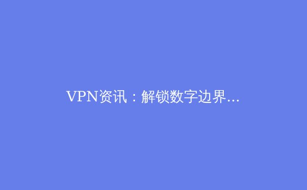 VPN资讯：解锁数字边界，2024年全球连接自由与安全指南 - 4