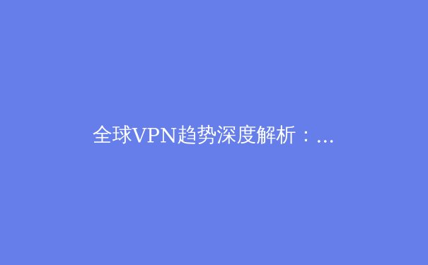 全球VPN趋势深度解析：2024年隐私保护与网络自由的关键策略 - 4