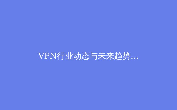 VPN行业动态与未来趋势深度解析：从隐私保护到技术革新