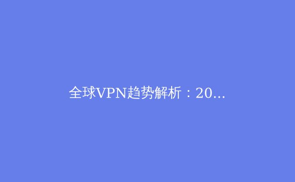 全球VPN趋势解析：2024年网络安全与数字自由的关键抉择 - 4